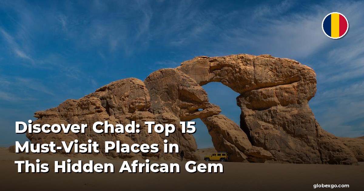 Discover Chad: Top 15 Must-Visit Places in This Hidden African Gem